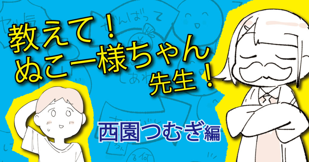 【教えて！ぬこー様ちゃん先生！】育児と仕事を両立しながら、たった4年で依頼を受けるレベルの絵師になった「西園つむぎ」の場合 #3